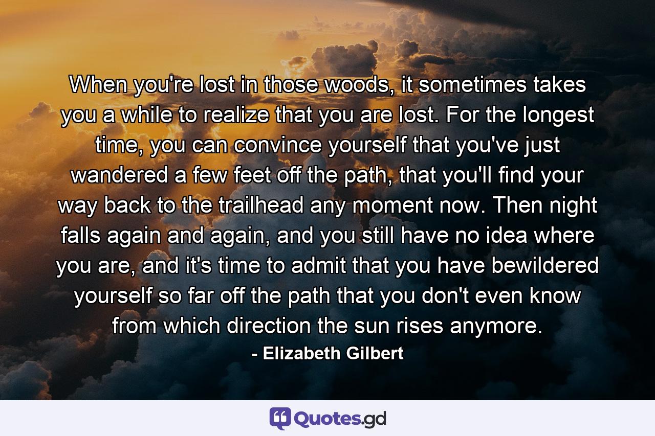 When you're lost in those woods, it sometimes takes you a while to realize that you are lost. For the longest time, you can convince yourself that you've just wandered a few feet off the path, that you'll find your way back to the trailhead any moment now. Then night falls again and again, and you still have no idea where you are, and it's time to admit that you have bewildered yourself so far off the path that you don't even know from which direction the sun rises anymore. - Quote by Elizabeth Gilbert