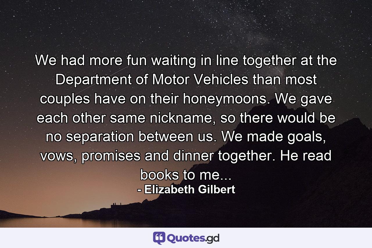 We had more fun waiting in line together at the Department of Motor Vehicles than most couples have on their honeymoons. We gave each other same nickname, so there would be no separation between us. We made goals, vows, promises and dinner together. He read books to me... - Quote by Elizabeth Gilbert