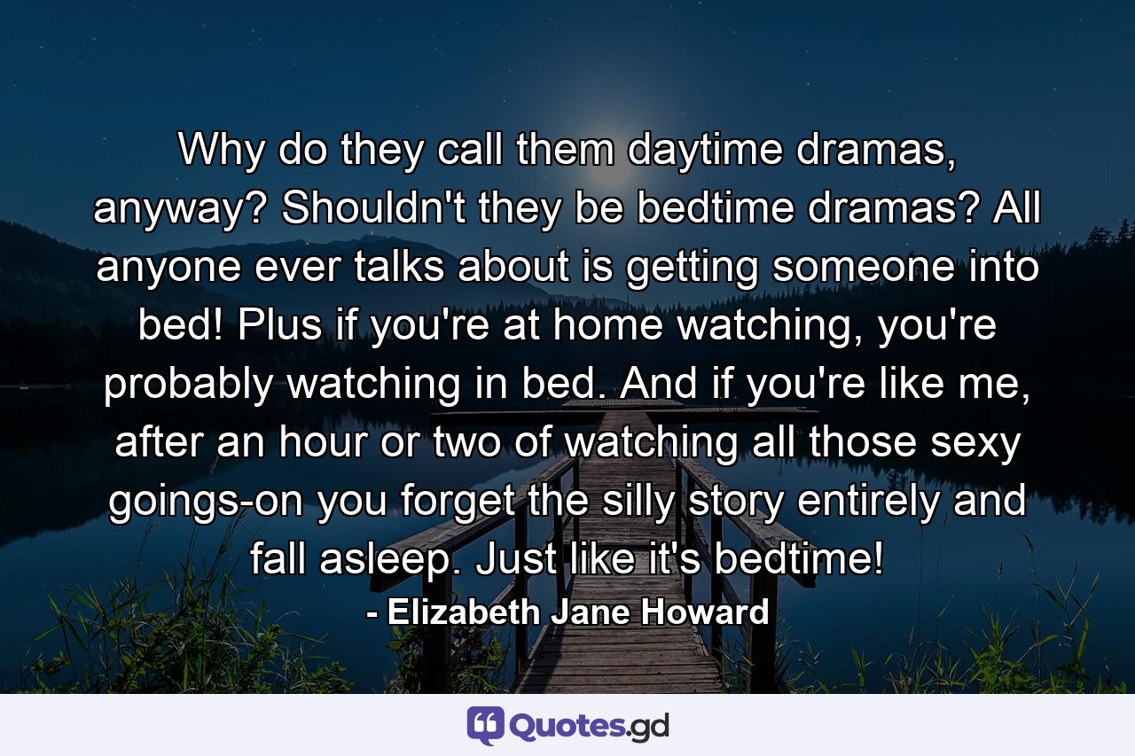 Why do they call them daytime dramas, anyway? Shouldn't they be bedtime dramas? All anyone ever talks about is getting someone into bed! Plus if you're at home watching, you're probably watching in bed. And if you're like me, after an hour or two of watching all those sexy goings-on you forget the silly story entirely and fall asleep. Just like it's bedtime! - Quote by Elizabeth Jane Howard