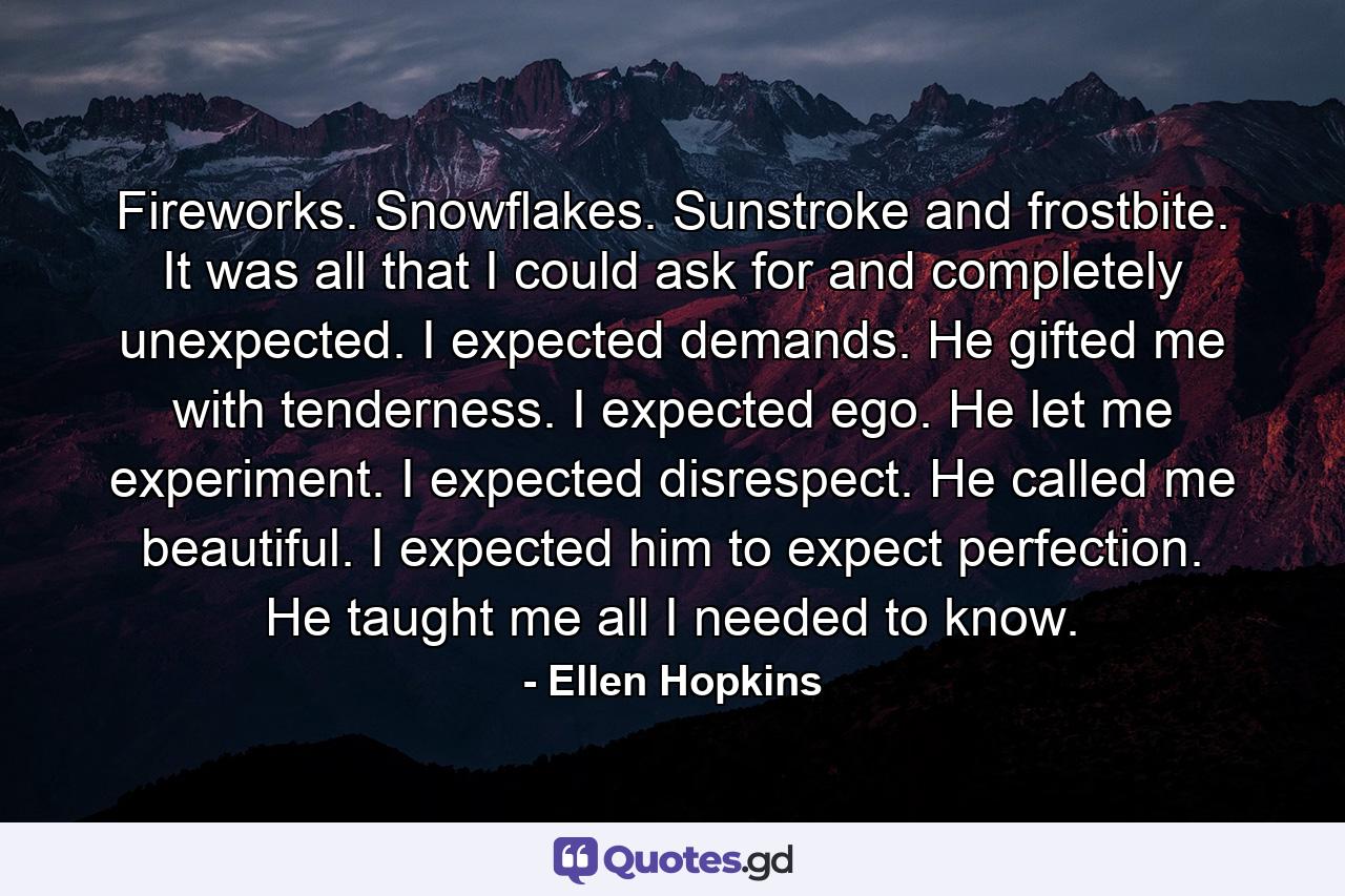 Fireworks. Snowflakes. Sunstroke and frostbite. It was all that I could ask for and completely unexpected. I expected demands. He gifted me with tenderness. I expected ego. He let me experiment. I expected disrespect. He called me beautiful. I expected him to expect perfection. He taught me all I needed to know. - Quote by Ellen Hopkins