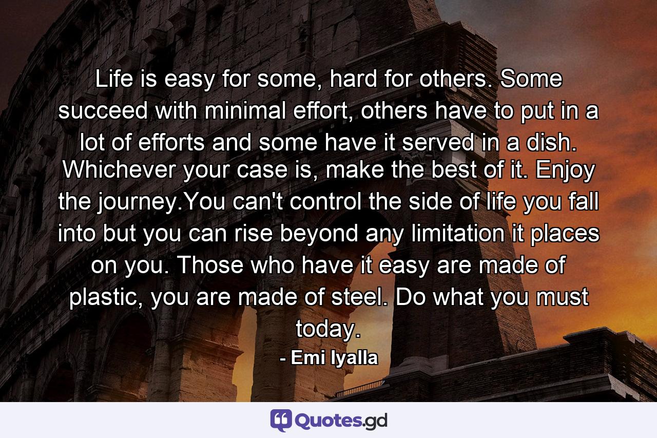 Life is easy for some, hard for others. Some succeed with minimal effort, others have to put in a lot of efforts and some have it served in a dish. Whichever your case is, make the best of it. Enjoy the journey.You can't control the side of life you fall into but you can rise beyond any limitation it places on you. Those who have it easy are made of plastic, you are made of steel. Do what you must today. - Quote by Emi Iyalla