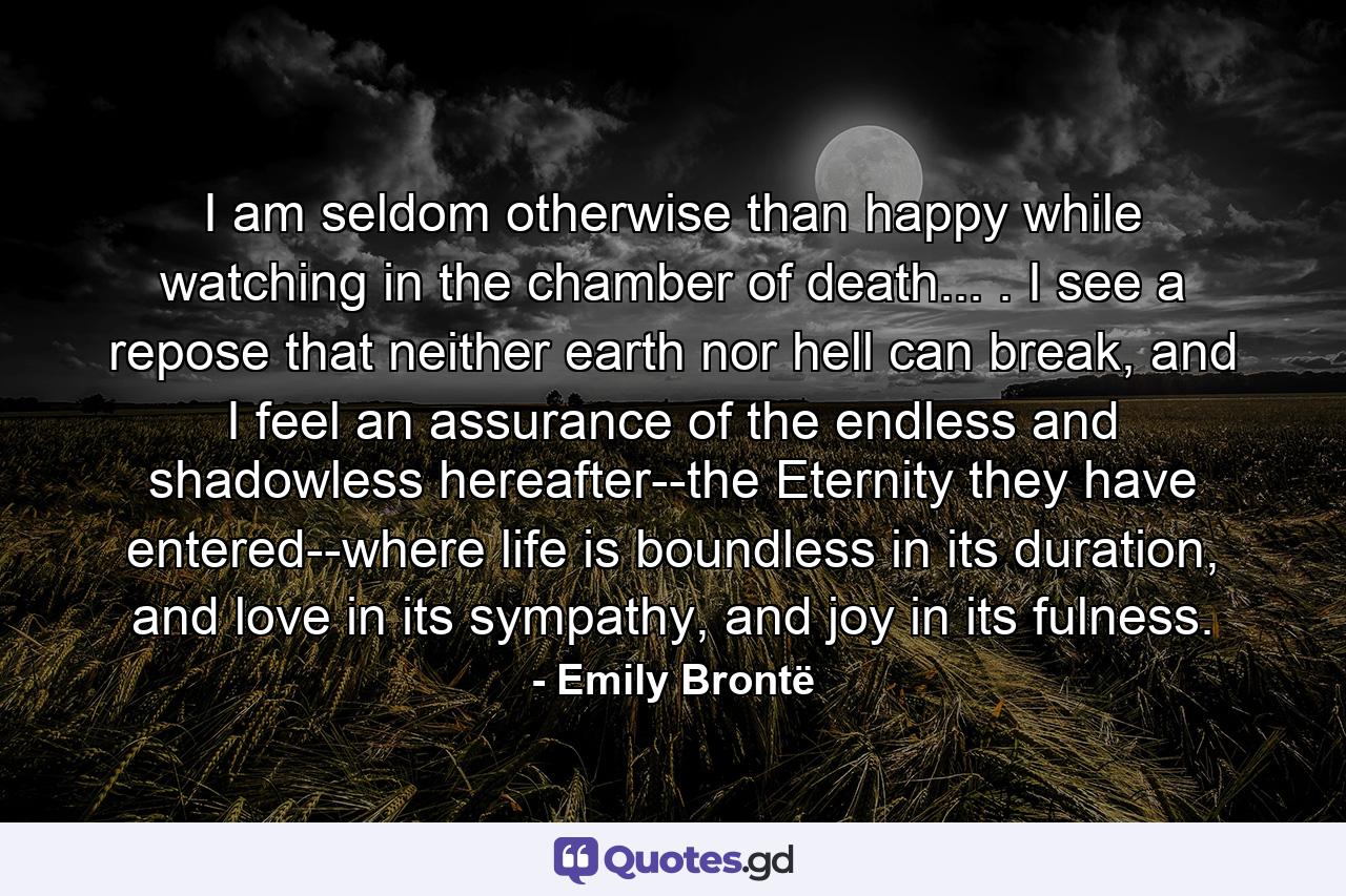 I am seldom otherwise than happy while watching in the chamber of death... . I see a repose that neither earth nor hell can break, and I feel an assurance of the endless and shadowless hereafter--the Eternity they have entered--where life is boundless in its duration, and love in its sympathy, and joy in its fulness. - Quote by Emily Brontë