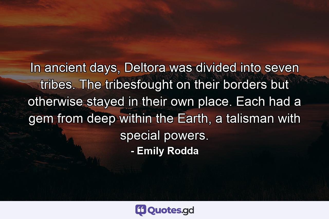 In ancient days, Deltora was divided into seven tribes. The tribesfought on their borders but otherwise stayed in their own place. Each had a gem from deep within the Earth, a talisman with special powers. - Quote by Emily Rodda