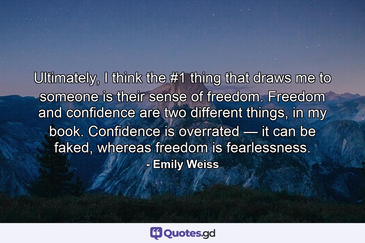 Ultimately, I think the #1 thing that draws me to someone is their sense of freedom. Freedom and confidence are two different things, in my book. Confidence is overrated — it can be faked, whereas freedom is fearlessness. - Quote by Emily Weiss