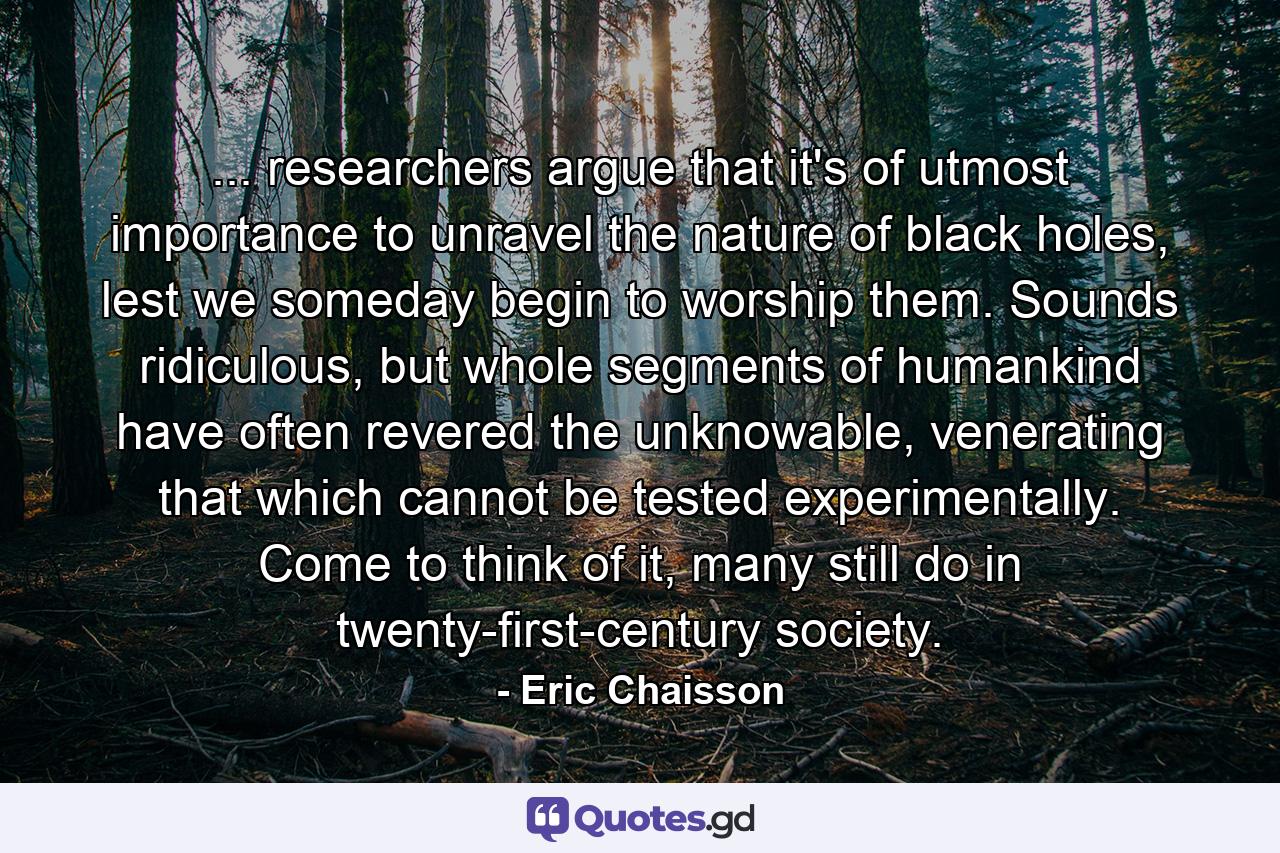 ... researchers argue that it's of utmost importance to unravel the nature of black holes, lest we someday begin to worship them. Sounds ridiculous, but whole segments of humankind have often revered the unknowable, venerating that which cannot be tested experimentally. Come to think of it, many still do in twenty-first-century society. - Quote by Eric Chaisson