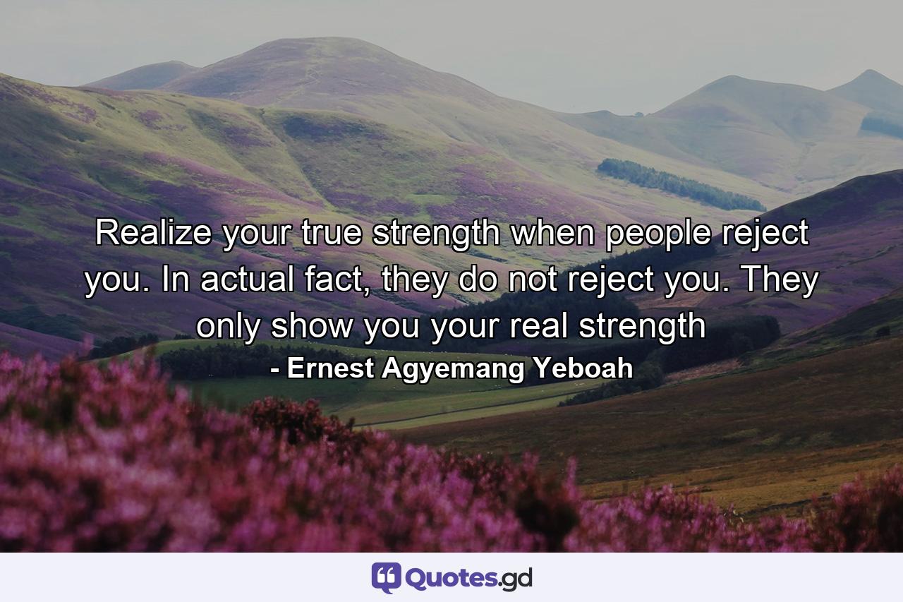 Realize your true strength when people reject you. In actual fact, they do not reject you. They only show you your real strength - Quote by Ernest Agyemang Yeboah