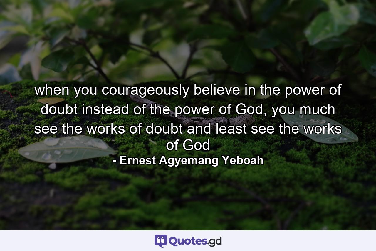 when you courageously believe in the power of doubt instead of the power of God, you much see the works of doubt and least see the works of God - Quote by Ernest Agyemang Yeboah