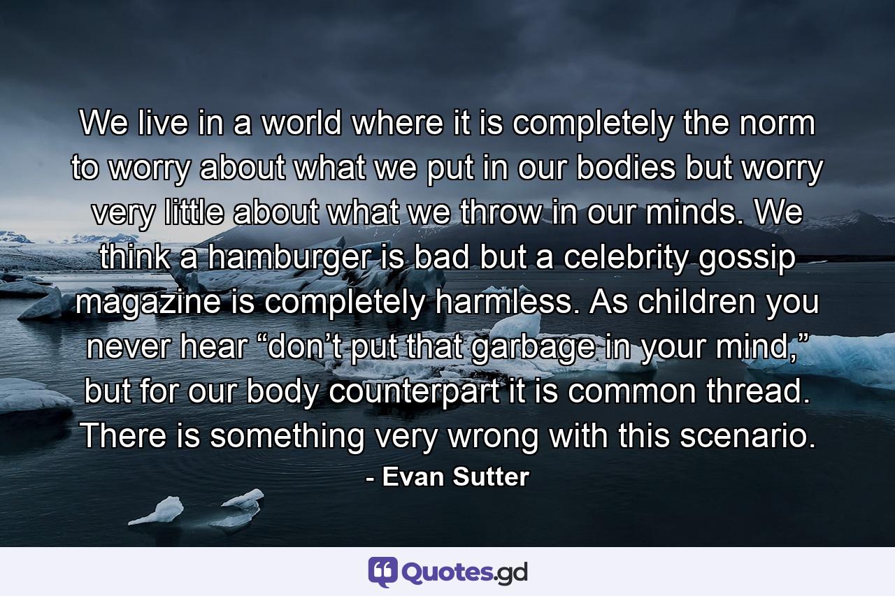 We live in a world where it is completely the norm to worry about what we put in our bodies but worry very little about what we throw in our minds. We think a hamburger is bad but a celebrity gossip magazine is completely harmless. As children you never hear “don’t put that garbage in your mind,” but for our body counterpart it is common thread. There is something very wrong with this scenario. - Quote by Evan Sutter