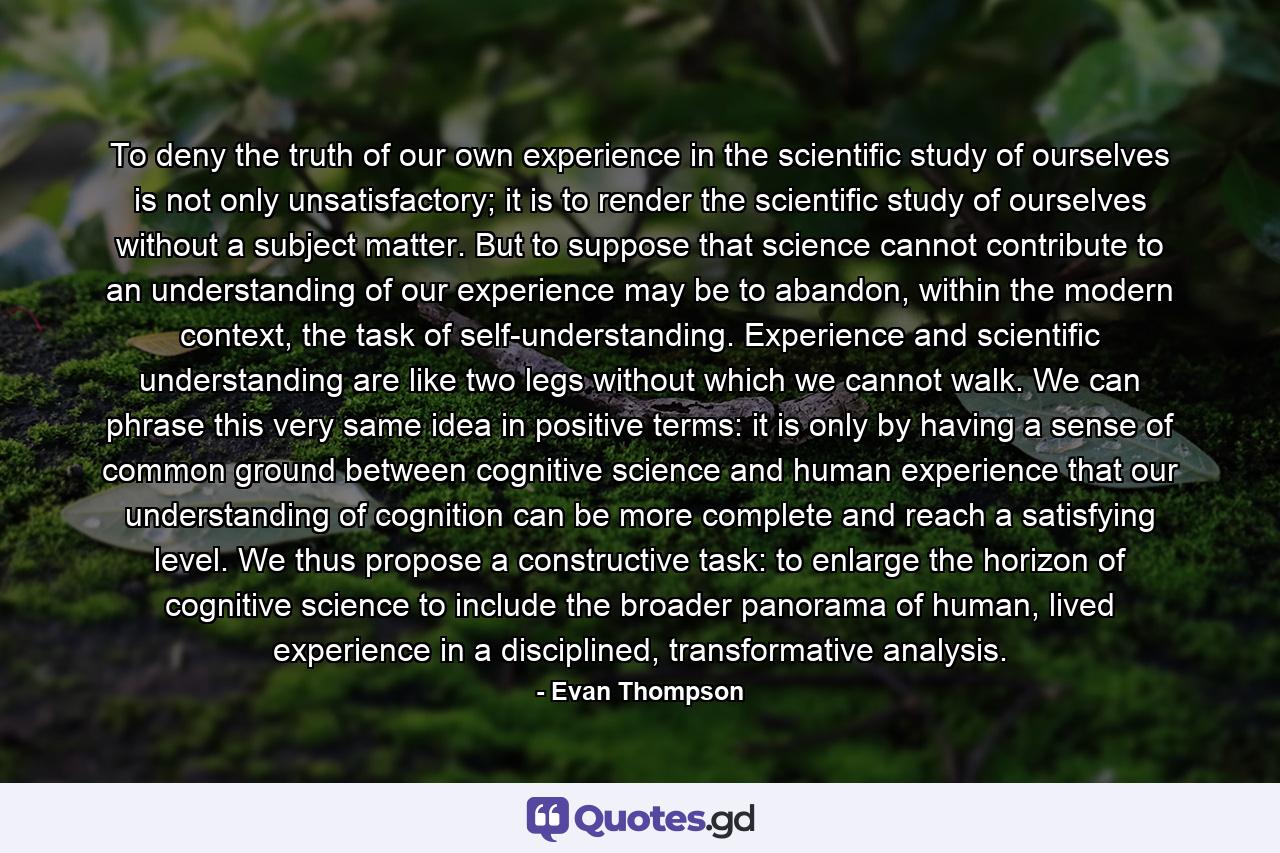 To deny the truth of our own experience in the scientific study of ourselves is not only unsatisfactory; it is to render the scientific study of ourselves without a subject matter. But to suppose that science cannot contribute to an understanding of our experience may be to abandon, within the modern context, the task of self-understanding. Experience and scientific understanding are like two legs without which we cannot walk. We can phrase this very same idea in positive terms: it is only by having a sense of common ground between cognitive science and human experience that our understanding of cognition can be more complete and reach a satisfying level. We thus propose a constructive task: to enlarge the horizon of cognitive science to include the broader panorama of human, lived experience in a disciplined, transformative analysis. - Quote by Evan Thompson