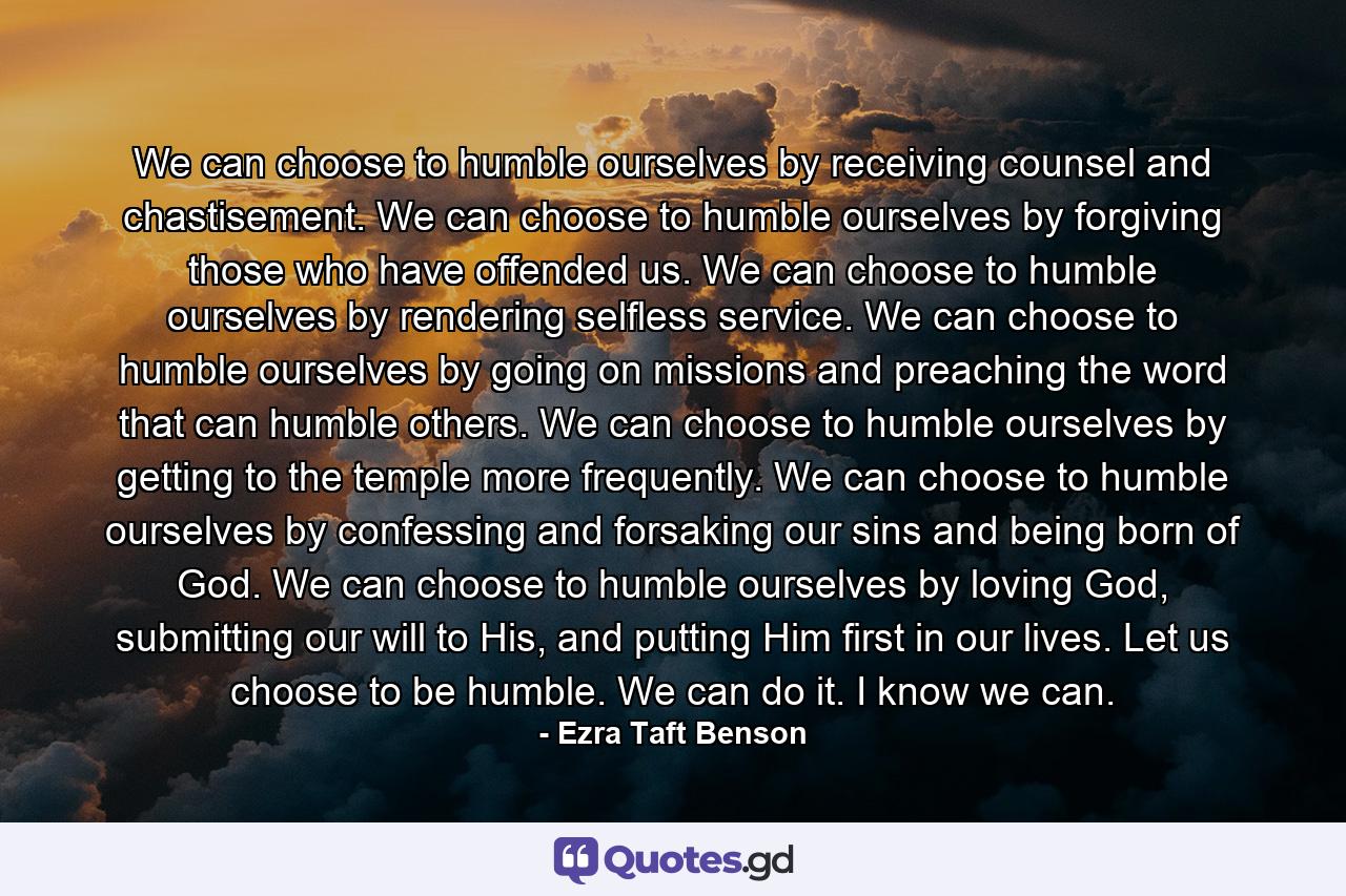 We can choose to humble ourselves by receiving counsel and chastisement. We can choose to humble ourselves by forgiving those who have offended us. We can choose to humble ourselves by rendering selfless service. We can choose to humble ourselves by going on missions and preaching the word that can humble others. We can choose to humble ourselves by getting to the temple more frequently. We can choose to humble ourselves by confessing and forsaking our sins and being born of God. We can choose to humble ourselves by loving God, submitting our will to His, and putting Him first in our lives. Let us choose to be humble. We can do it. I know we can. - Quote by Ezra Taft Benson