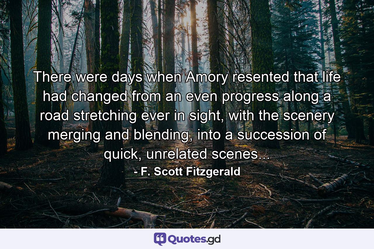 There were days when Amory resented that life had changed from an even progress along a road stretching ever in sight, with the scenery merging and blending, into a succession of quick, unrelated scenes... - Quote by F. Scott Fitzgerald