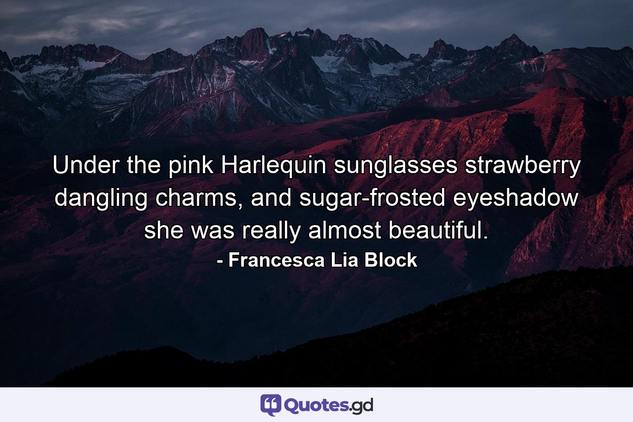 Under the pink Harlequin sunglasses strawberry dangling charms, and sugar-frosted eyeshadow she was really almost beautiful. - Quote by Francesca Lia Block