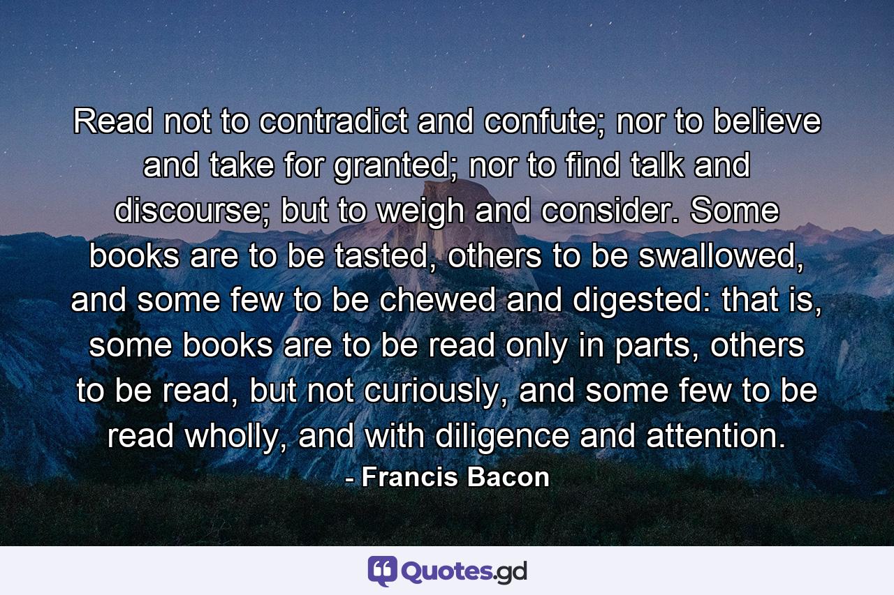 Read not to contradict and confute; nor to believe and take for granted; nor to find talk and discourse; but to weigh and consider. Some books are to be tasted, others to be swallowed, and some few to be chewed and digested: that is, some books are to be read only in parts, others to be read, but not curiously, and some few to be read wholly, and with diligence and attention. - Quote by Francis Bacon