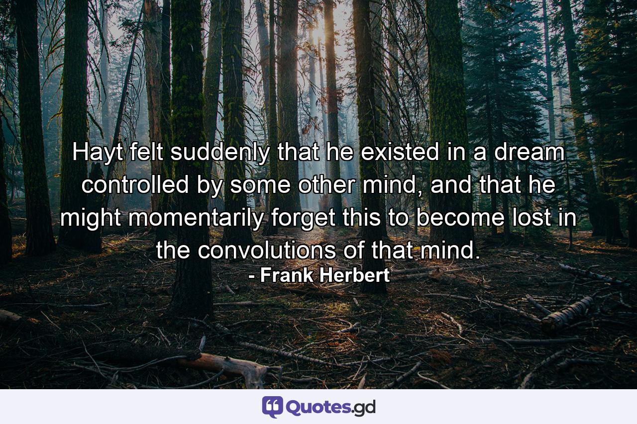 Hayt felt suddenly that he existed in a dream controlled by some other mind, and that he might momentarily forget this to become lost in the convolutions of that mind. - Quote by Frank Herbert