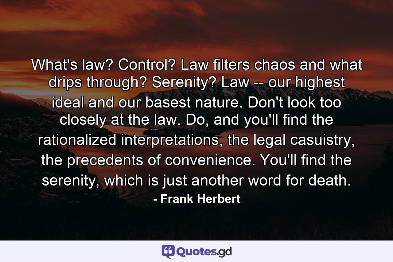 What's law? Control? Law filters chaos and what drips through? Serenity? Law -- our highest ideal and our basest nature. Don't look too closely at the law. Do, and you'll find the rationalized interpretations, the legal casuistry, the precedents of convenience. You'll find the serenity, which is just another word for death. - Quote by Frank Herbert