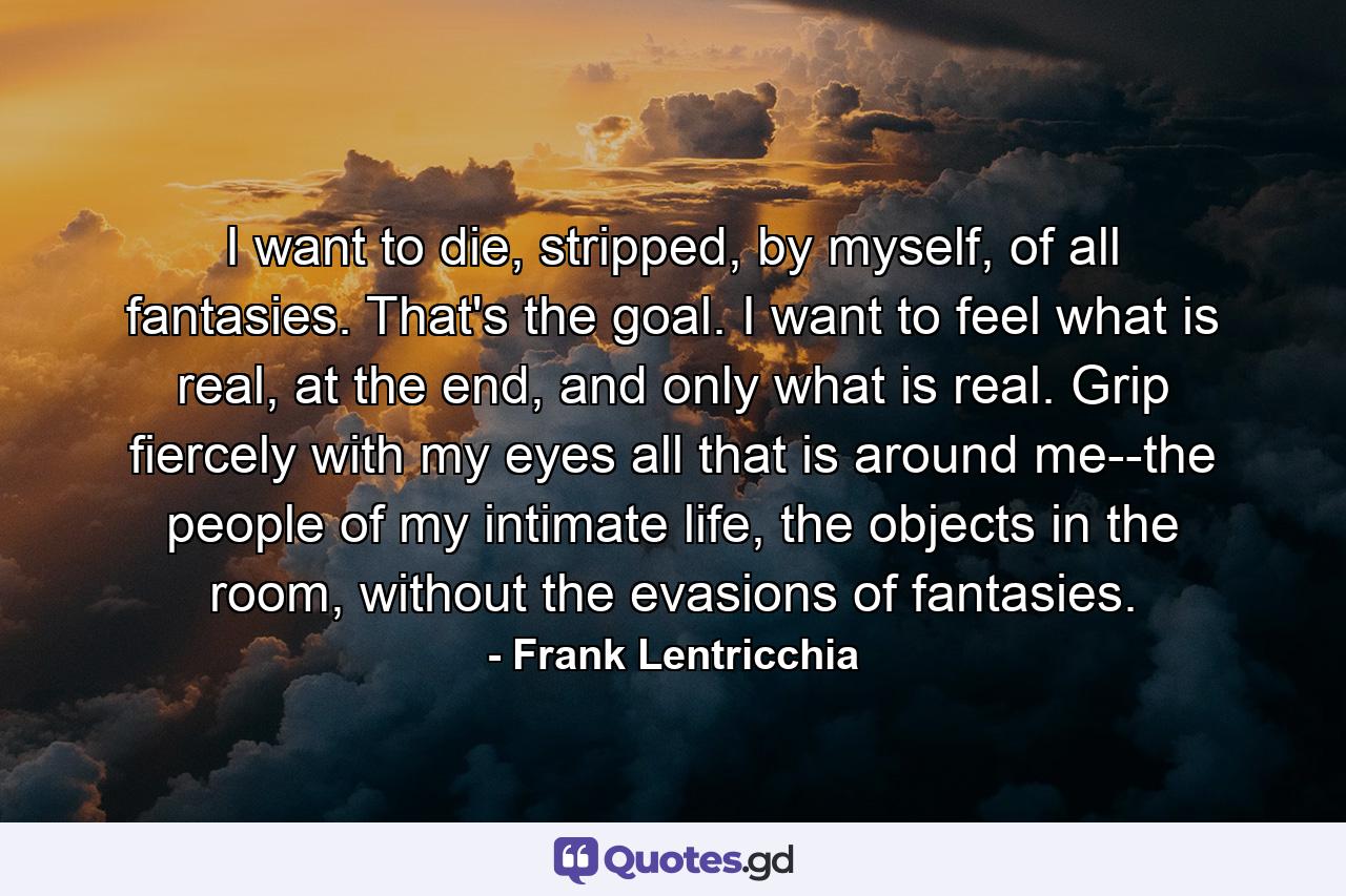 I want to die, stripped, by myself, of all fantasies. That's the goal. I want to feel what is real, at the end, and only what is real. Grip fiercely with my eyes all that is around me--the people of my intimate life, the objects in the room, without the evasions of fantasies. - Quote by Frank Lentricchia