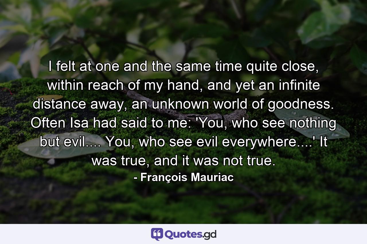 I felt at one and the same time quite close, within reach of my hand, and yet an infinite distance away, an unknown world of goodness. Often Isa had said to me: 'You, who see nothing but evil.... You, who see evil everywhere....' It was true, and it was not true. - Quote by François Mauriac