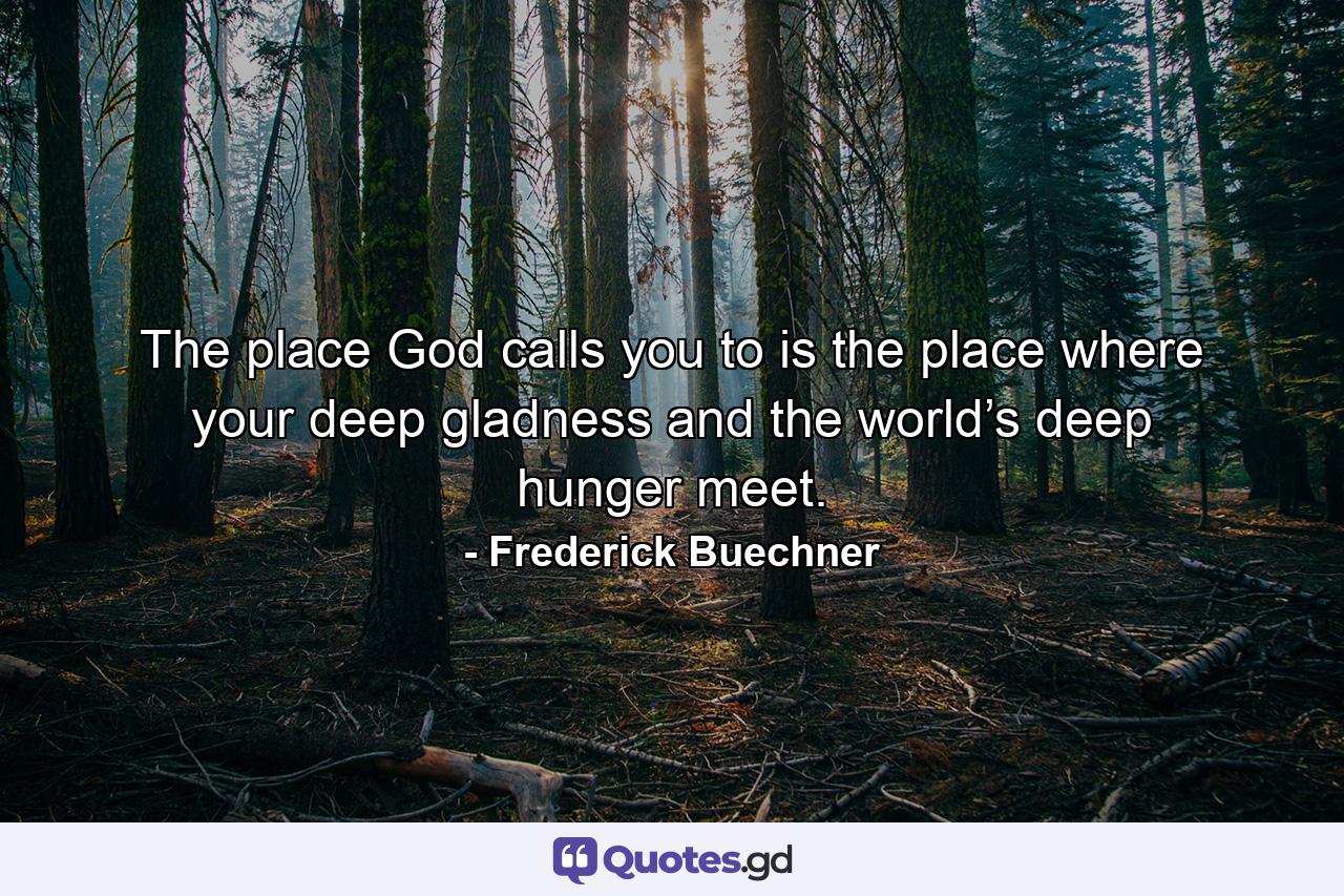 The place God calls you to is the place where your deep gladness and the world’s deep hunger meet. - Quote by Frederick Buechner