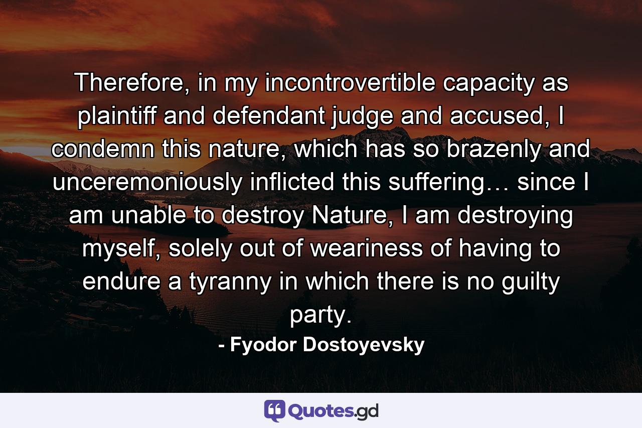 Therefore, in my incontrovertible capacity as plaintiff and defendant judge and accused, I condemn this nature, which has so brazenly and unceremoniously inflicted this suffering… since I am unable to destroy Nature, I am destroying myself, solely out of weariness of having to endure a tyranny in which there is no guilty party. - Quote by Fyodor Dostoyevsky