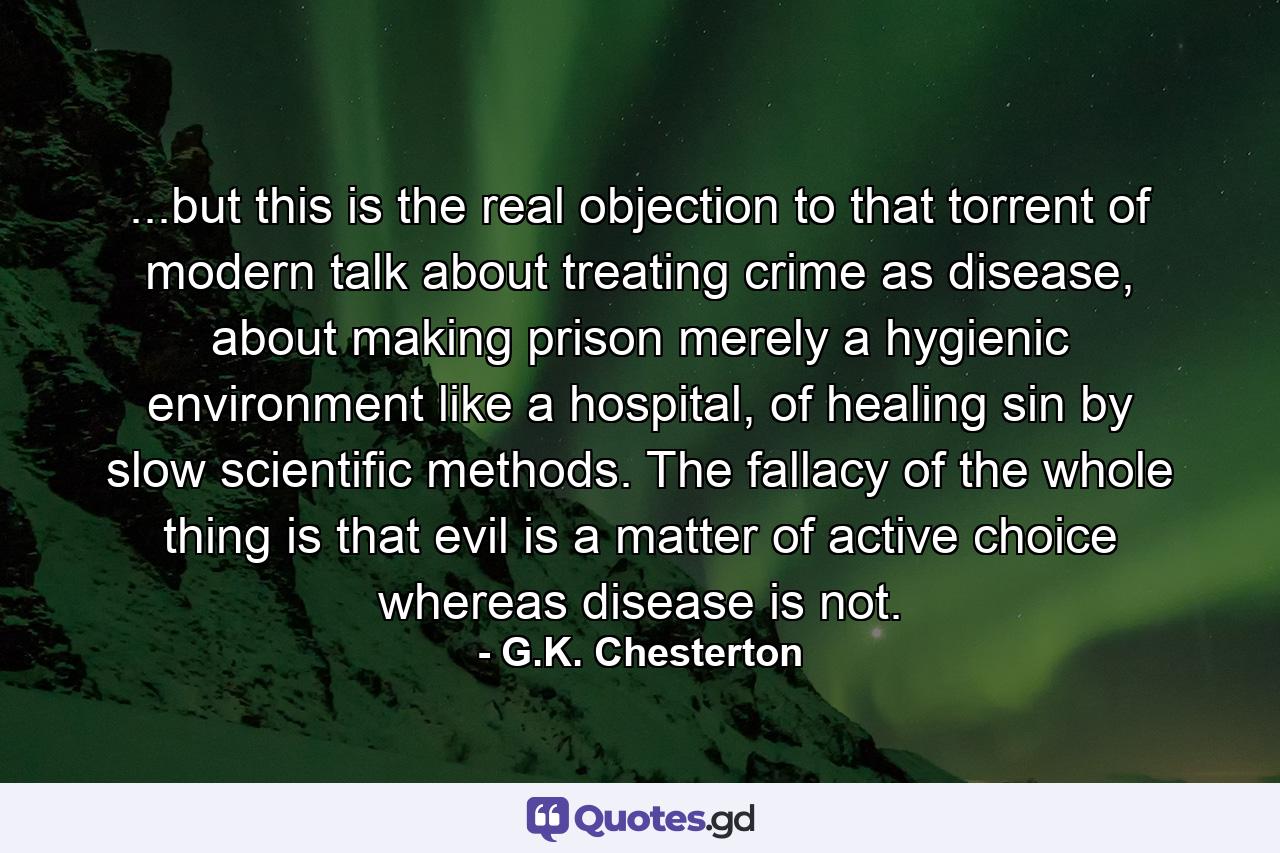 ...but this is the real objection to that torrent of modern talk about treating crime as disease, about making prison merely a hygienic environment like a hospital, of healing sin by slow scientific methods. The fallacy of the whole thing is that evil is a matter of active choice whereas disease is not. - Quote by G.K. Chesterton