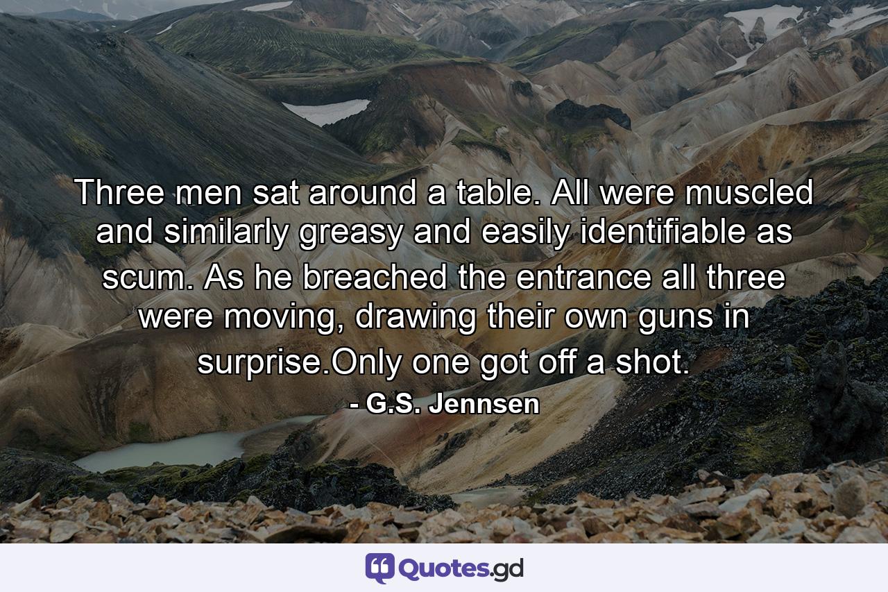 Three men sat around a table. All were muscled and similarly greasy and easily identifiable as scum. As he breached the entrance all three were moving, drawing their own guns in surprise.Only one got off a shot. - Quote by G.S. Jennsen