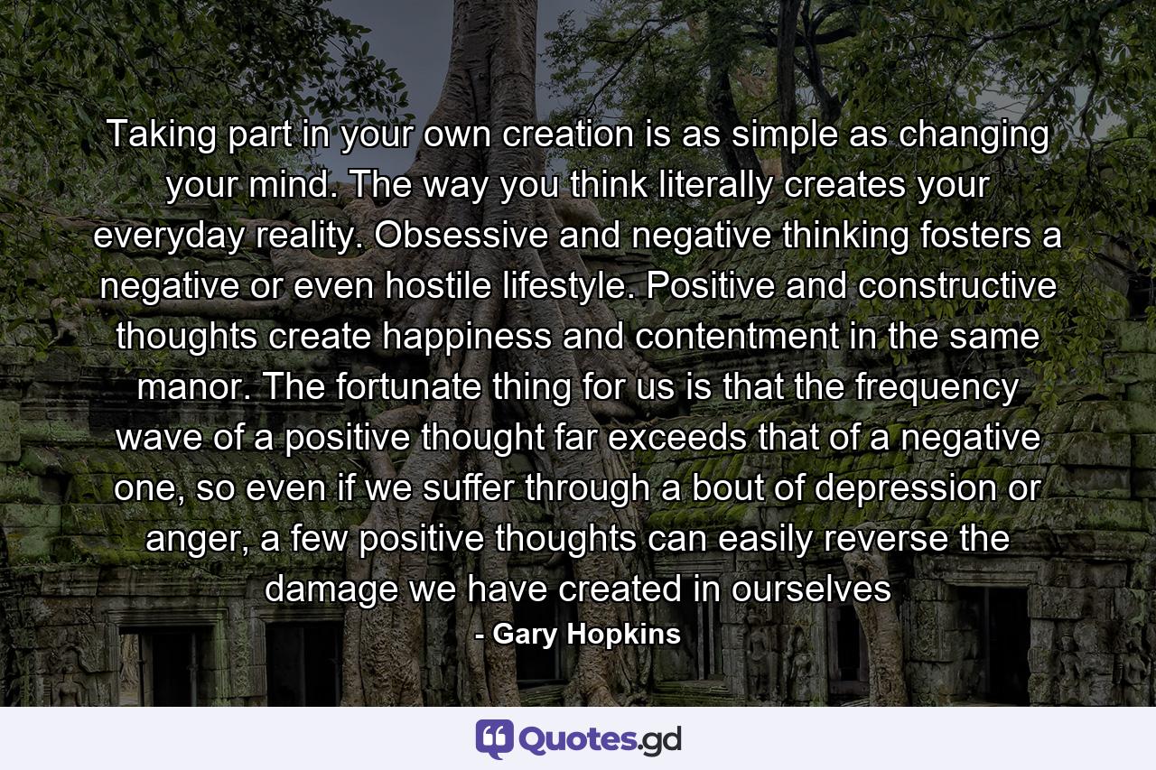 Taking part in your own creation is as simple as changing your mind. The way you think literally creates your everyday reality. Obsessive and negative thinking fosters a negative or even hostile lifestyle. Positive and constructive thoughts create happiness and contentment in the same manor. The fortunate thing for us is that the frequency wave of a positive thought far exceeds that of a negative one, so even if we suffer through a bout of depression or anger, a few positive thoughts can easily reverse the damage we have created in ourselves - Quote by Gary Hopkins