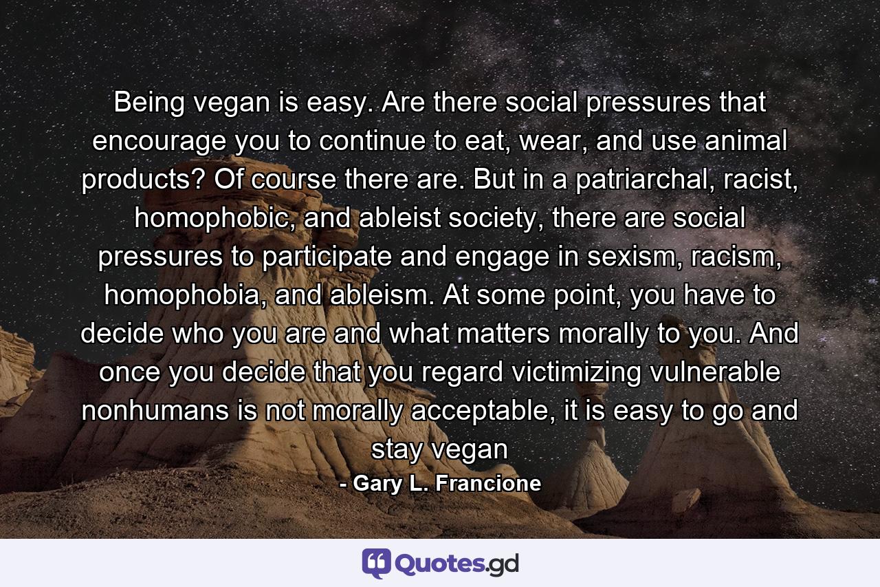 Being vegan is easy. Are there social pressures that encourage you to continue to eat, wear, and use animal products? Of course there are. But in a patriarchal, racist, homophobic, and ableist society, there are social pressures to participate and engage in sexism, racism, homophobia, and ableism. At some point, you have to decide who you are and what matters morally to you. And once you decide that you regard victimizing vulnerable nonhumans is not morally acceptable, it is easy to go and stay vegan - Quote by Gary L. Francione