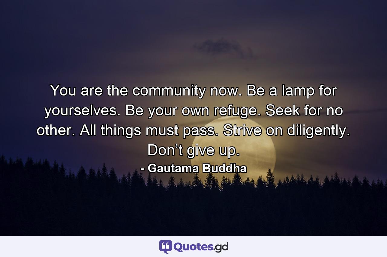 You are the community now. Be a lamp for yourselves. Be your own refuge. Seek for no other. All things must pass. Strive on diligently. Don’t give up. - Quote by Gautama Buddha