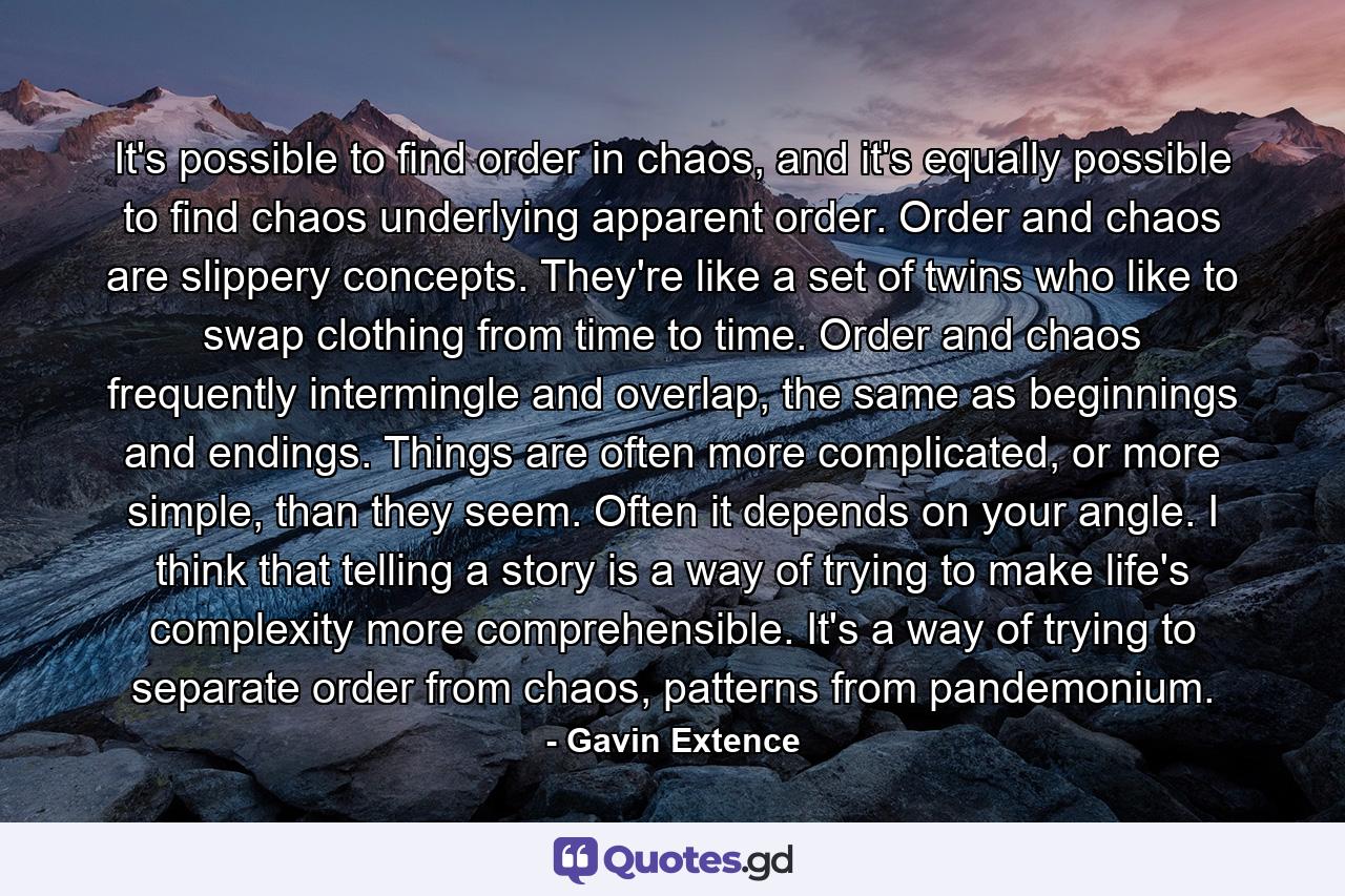 It's possible to find order in chaos, and it's equally possible to find chaos underlying apparent order. Order and chaos are slippery concepts. They're like a set of twins who like to swap clothing from time to time. Order and chaos frequently intermingle and overlap, the same as beginnings and endings. Things are often more complicated, or more simple, than they seem. Often it depends on your angle. I think that telling a story is a way of trying to make life's complexity more comprehensible. It's a way of trying to separate order from chaos, patterns from pandemonium. - Quote by Gavin Extence