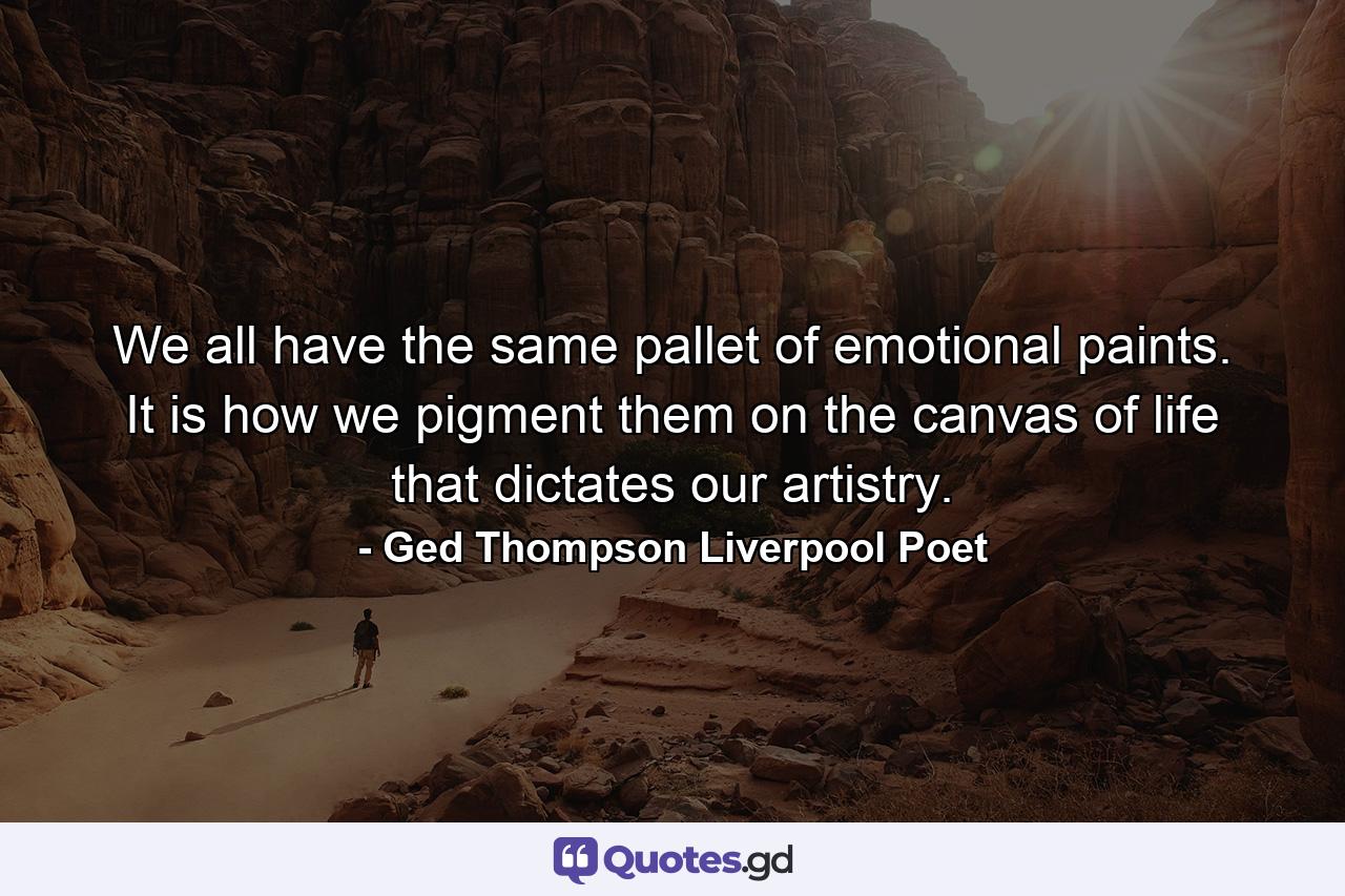 We all have the same pallet of emotional paints. It is how we pigment them on the canvas of life that dictates our artistry. - Quote by Ged Thompson Liverpool Poet