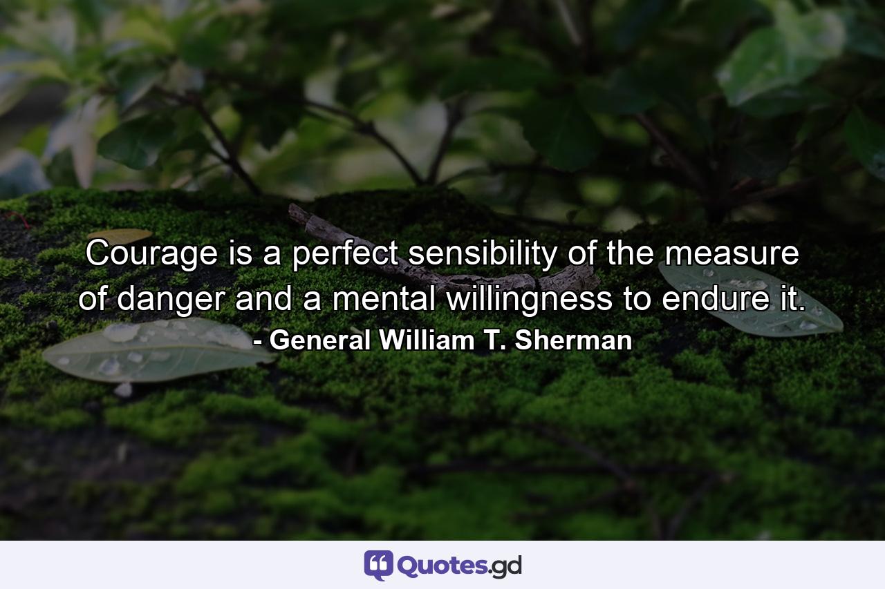 Courage is a perfect sensibility of the measure of danger  and a mental willingness to endure it. - Quote by General William T. Sherman