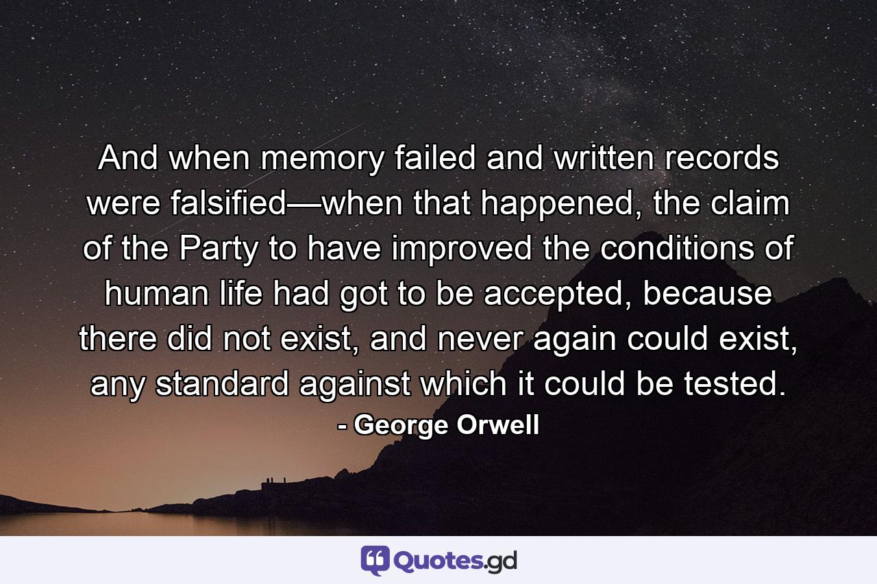 And when memory failed and written records were falsified—when that happened, the claim of the Party to have improved the conditions of human life had got to be accepted, because there did not exist, and never again could exist, any standard against which it could be tested. - Quote by George Orwell