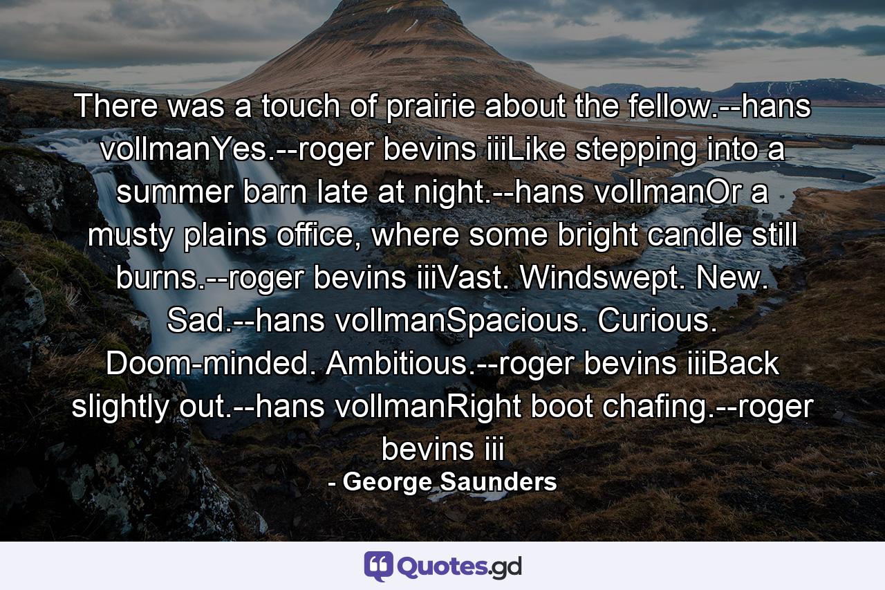 There was a touch of prairie about the fellow.--hans vollmanYes.--roger bevins iiiLike stepping into a summer barn late at night.--hans vollmanOr a musty plains office, where some bright candle still burns.--roger bevins iiiVast. Windswept. New. Sad.--hans vollmanSpacious. Curious. Doom-minded. Ambitious.--roger bevins iiiBack slightly out.--hans vollmanRight boot chafing.--roger bevins iii - Quote by George Saunders