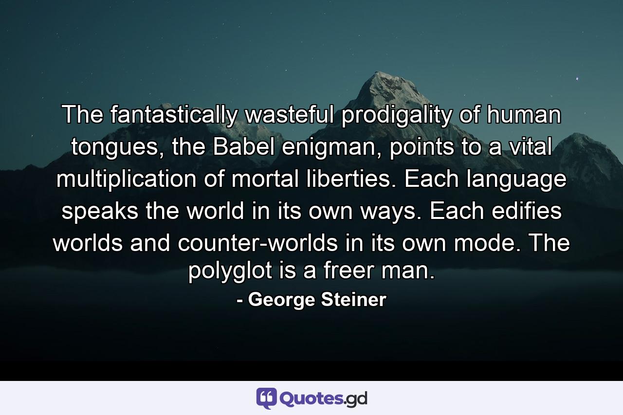 The fantastically wasteful prodigality of human tongues, the Babel enigman, points to a vital multiplication of mortal liberties. Each language speaks the world in its own ways. Each edifies worlds and counter-worlds in its own mode. The polyglot is a freer man. - Quote by George Steiner