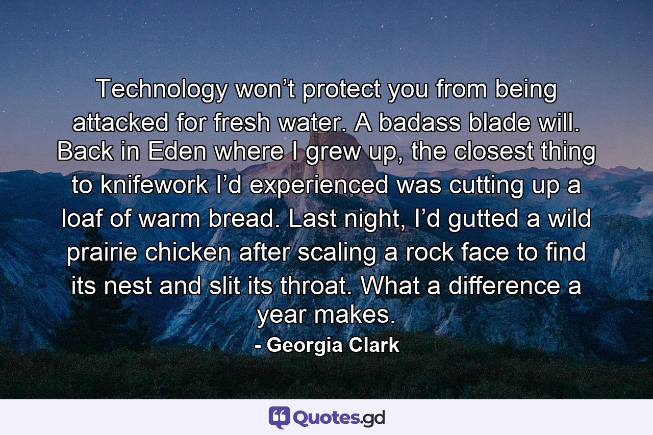 Technology won’t protect you from being attacked for fresh water. A badass blade will. Back in Eden where I grew up, the closest thing to knifework I’d experienced was cutting up a loaf of warm bread. Last night, I’d gutted a wild prairie chicken after scaling a rock face to find its nest and slit its throat. What a difference a year makes. - Quote by Georgia Clark