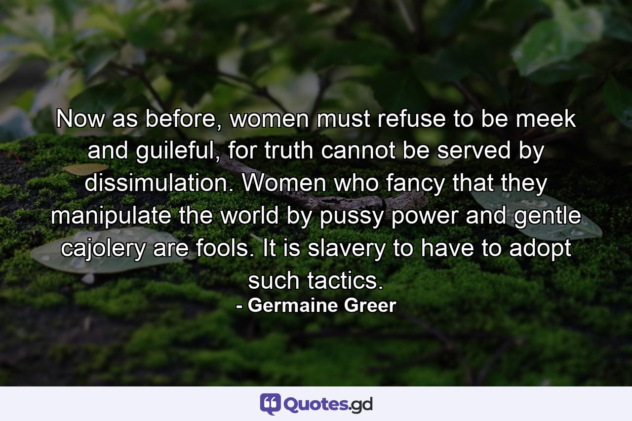 Now as before, women must refuse to be meek and guileful, for truth cannot be served by dissimulation. Women who fancy that they manipulate the world by pussy power and gentle cajolery are fools. It is slavery to have to adopt such tactics. - Quote by Germaine Greer