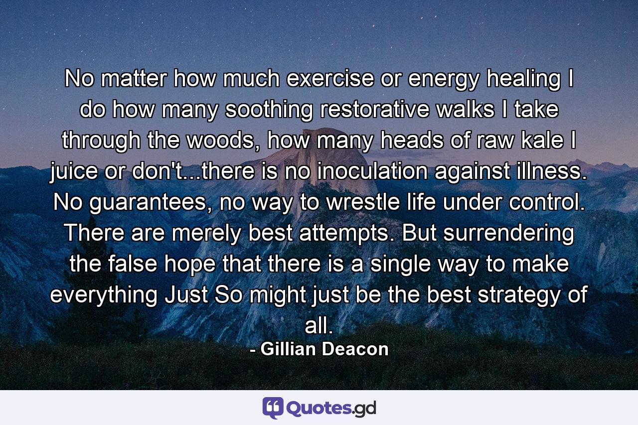 No matter how much exercise or energy healing I do how many soothing restorative walks I take through the woods, how many heads of raw kale I juice or don't...there is no inoculation against illness. No guarantees, no way to wrestle life under control. There are merely best attempts. But surrendering the false hope that there is a single way to make everything Just So might just be the best strategy of all. - Quote by Gillian Deacon