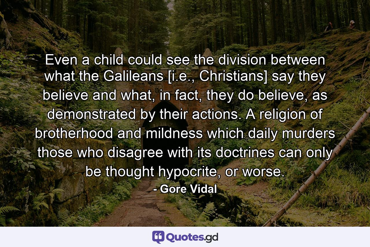 Even a child could see the division between what the Galileans [i.e., Christians] say they believe and what, in fact, they do believe, as demonstrated by their actions. A religion of brotherhood and mildness which daily murders those who disagree with its doctrines can only be thought hypocrite, or worse. - Quote by Gore Vidal