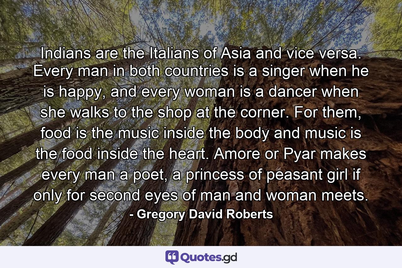 Indians are the Italians of Asia and vice versa. Every man in both countries is a singer when he is happy, and every woman is a dancer when she walks to the shop at the corner. For them, food is the music inside the body and music is the food inside the heart. Amore or Pyar makes every man a poet, a princess of peasant girl if only for second eyes of man and woman meets. - Quote by Gregory David Roberts