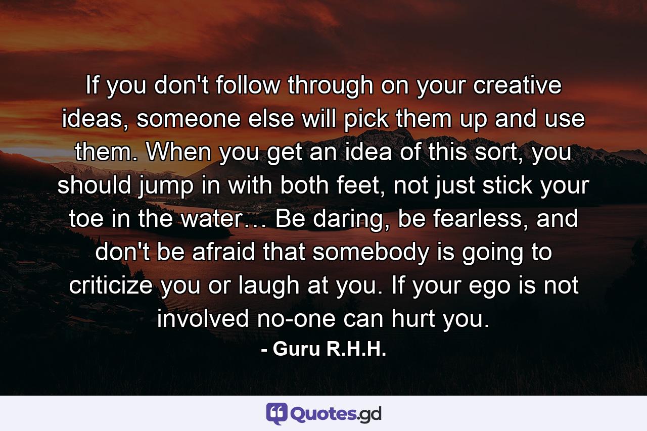 If you don't follow through on your creative ideas, someone else will pick them up and use them. When you get an idea of this sort, you should jump in with both feet, not just stick your toe in the water… Be daring, be fearless, and don't be afraid that somebody is going to criticize you or laugh at you. If your ego is not involved no-one can hurt you. - Quote by Guru R.H.H.