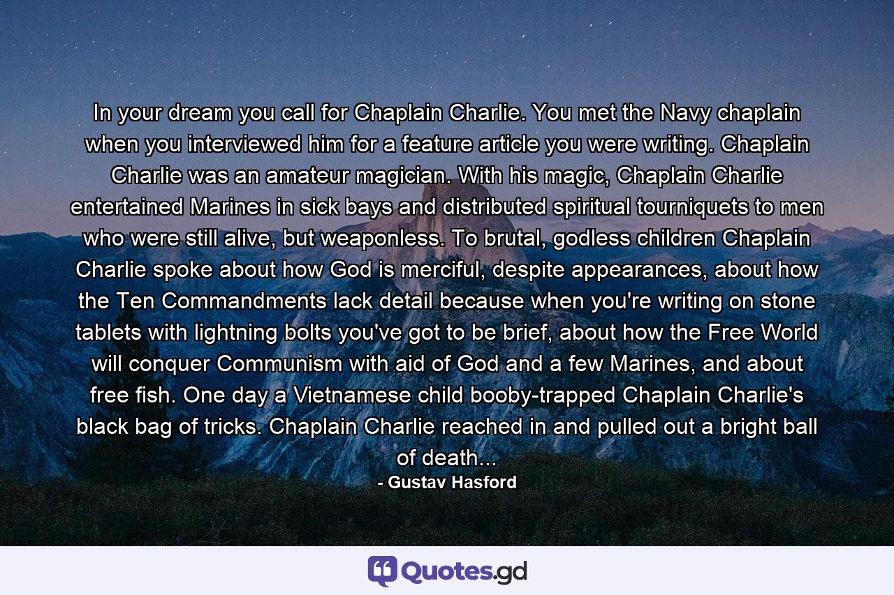 In your dream you call for Chaplain Charlie. You met the Navy chaplain when you interviewed him for a feature article you were writing. Chaplain Charlie was an amateur magician. With his magic, Chaplain Charlie entertained Marines in sick bays and distributed spiritual tourniquets to men who were still alive, but weaponless. To brutal, godless children Chaplain Charlie spoke about how God is merciful, despite appearances, about how the Ten Commandments lack detail because when you're writing on stone tablets with lightning bolts you've got to be brief, about how the Free World will conquer Communism with aid of God and a few Marines, and about free fish. One day a Vietnamese child booby-trapped Chaplain Charlie's black bag of tricks. Chaplain Charlie reached in and pulled out a bright ball of death... - Quote by Gustav Hasford