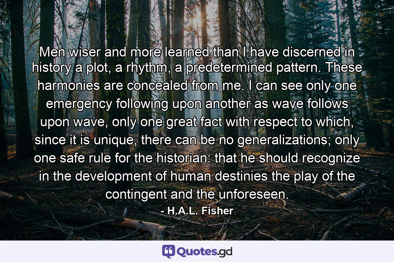 Men wiser and more learned than I have discerned in history a plot, a rhythm, a predetermined pattern. These harmonies are concealed from me. I can see only one emergency following upon another as wave follows upon wave, only one great fact with respect to which, since it is unique, there can be no generalizations; only one safe rule for the historian: that he should recognize in the development of human destinies the play of the contingent and the unforeseen. - Quote by H.A.L. Fisher