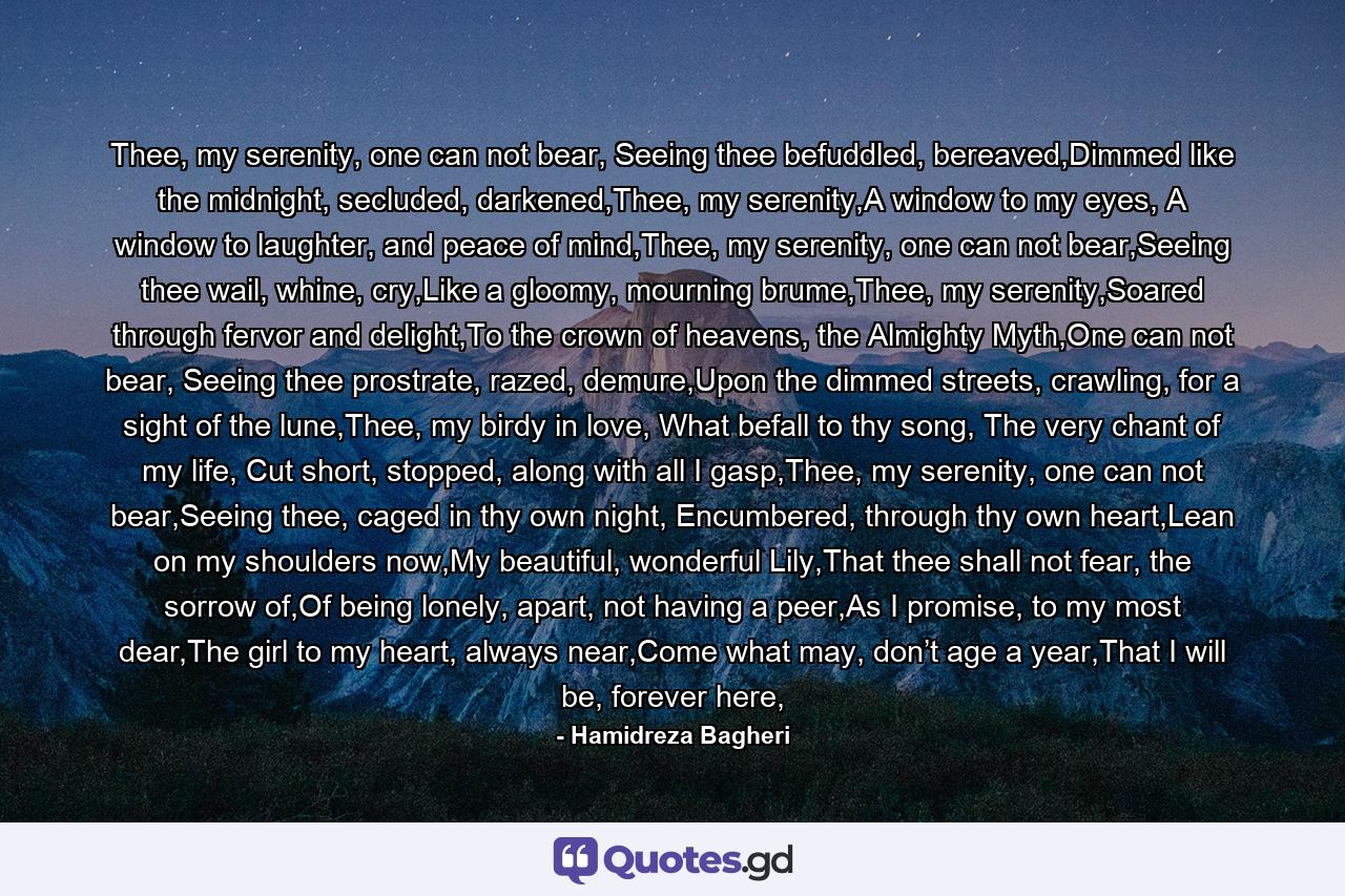 Thee, my serenity, one can not bear, Seeing thee befuddled, bereaved,Dimmed like the midnight, secluded, darkened,Thee, my serenity,A window to my eyes, A window to laughter, and peace of mind,Thee, my serenity, one can not bear,Seeing thee wail, whine, cry,Like a gloomy, mourning brume,Thee, my serenity,Soared through fervor and delight,To the crown of heavens, the Almighty Myth,One can not bear, Seeing thee prostrate, razed, demure,Upon the dimmed streets, crawling, for a sight of the lune,Thee, my birdy in love, What befall to thy song, The very chant of my life, Cut short, stopped, along with all I gasp,Thee, my serenity, one can not bear,Seeing thee, caged in thy own night, Encumbered, through thy own heart,Lean on my shoulders now,My beautiful, wonderful Lily,That thee shall not fear, the sorrow of,Of being lonely, apart, not having a peer,As I promise, to my most dear,The girl to my heart, always near,Come what may, don’t age a year,That I will be, forever here, - Quote by Hamidreza Bagheri