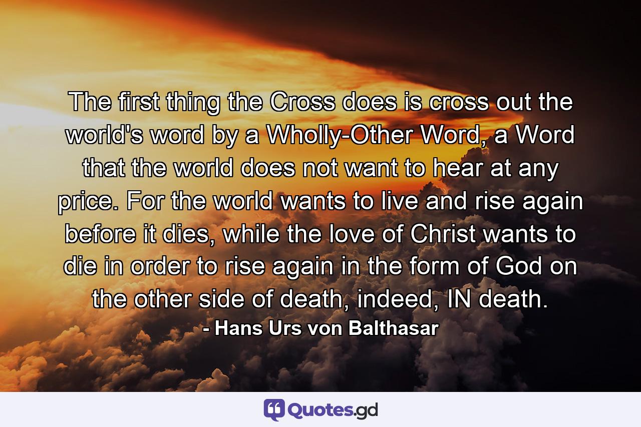 The first thing the Cross does is cross out the world's word by a Wholly-Other Word, a Word that the world does not want to hear at any price. For the world wants to live and rise again before it dies, while the love of Christ wants to die in order to rise again in the form of God on the other side of death, indeed, IN death. - Quote by Hans Urs von Balthasar