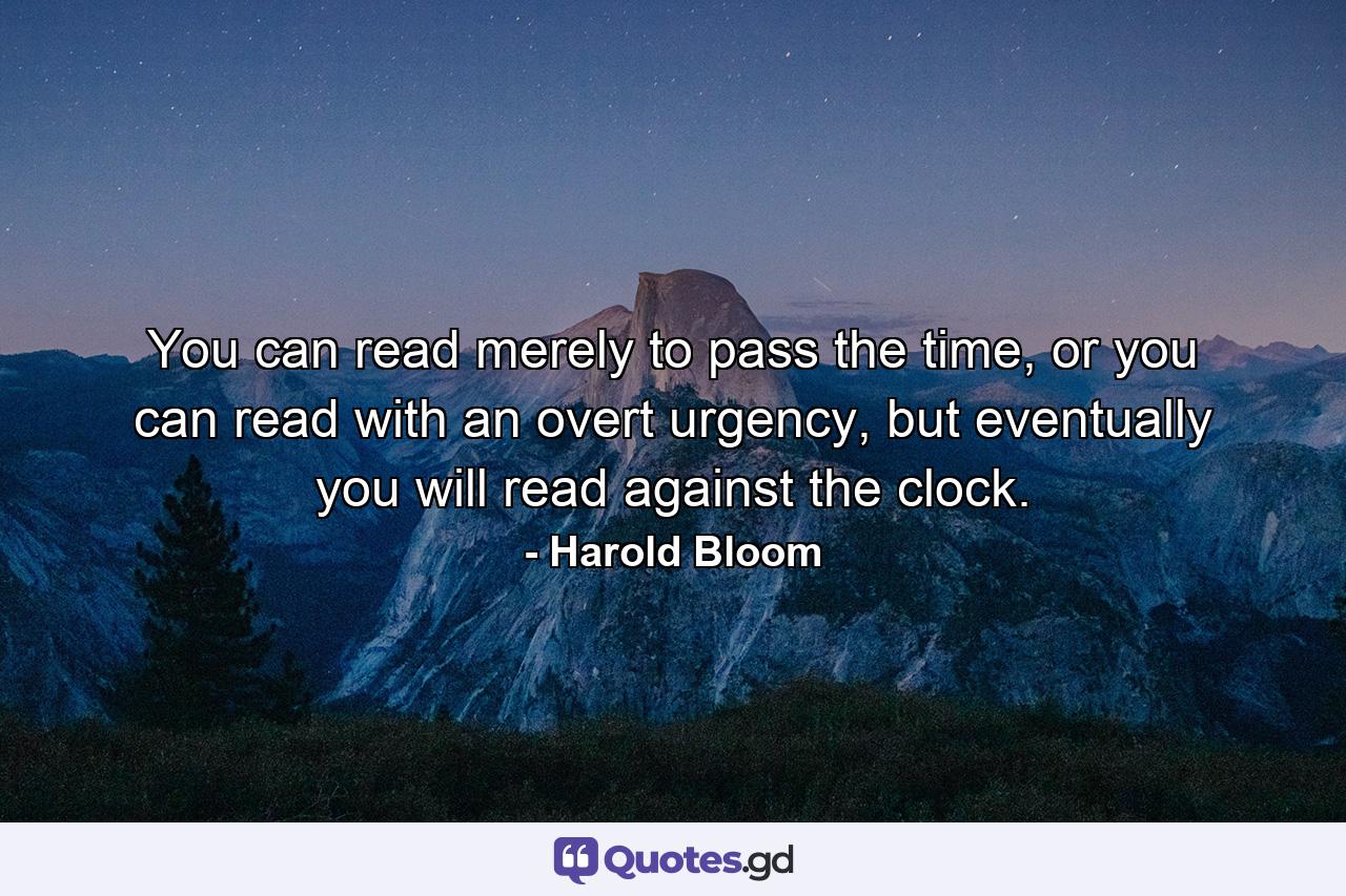 You can read merely to pass the time, or you can read with an overt urgency, but eventually you will read against the clock. - Quote by Harold Bloom