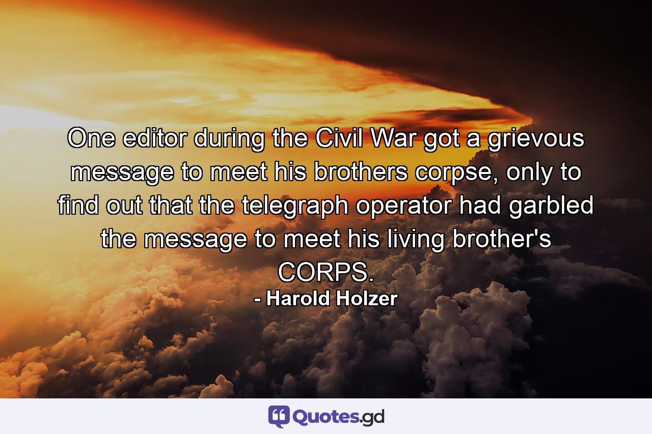 One editor during the Civil War got a grievous message to meet his brothers corpse, only to find out that the telegraph operator had garbled the message to meet his living brother's CORPS. - Quote by Harold Holzer