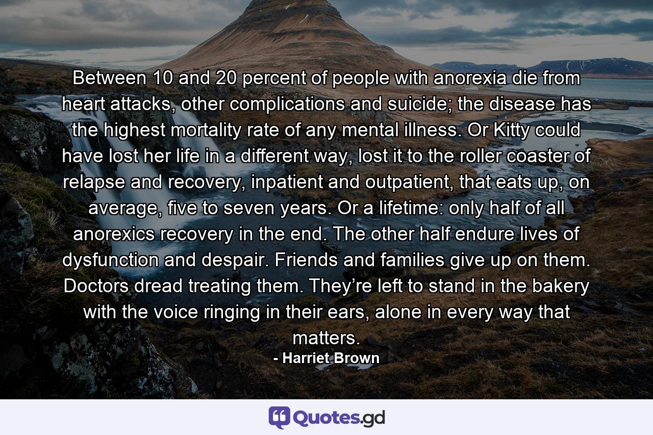 Between 10 and 20 percent of people with anorexia die from heart attacks, other complications and suicide; the disease has the highest mortality rate of any mental illness. Or Kitty could have lost her life in a different way, lost it to the roller coaster of relapse and recovery, inpatient and outpatient, that eats up, on average, five to seven years. Or a lifetime: only half of all anorexics recovery in the end. The other half endure lives of dysfunction and despair. Friends and families give up on them. Doctors dread treating them. They’re left to stand in the bakery with the voice ringing in their ears, alone in every way that matters. - Quote by Harriet Brown