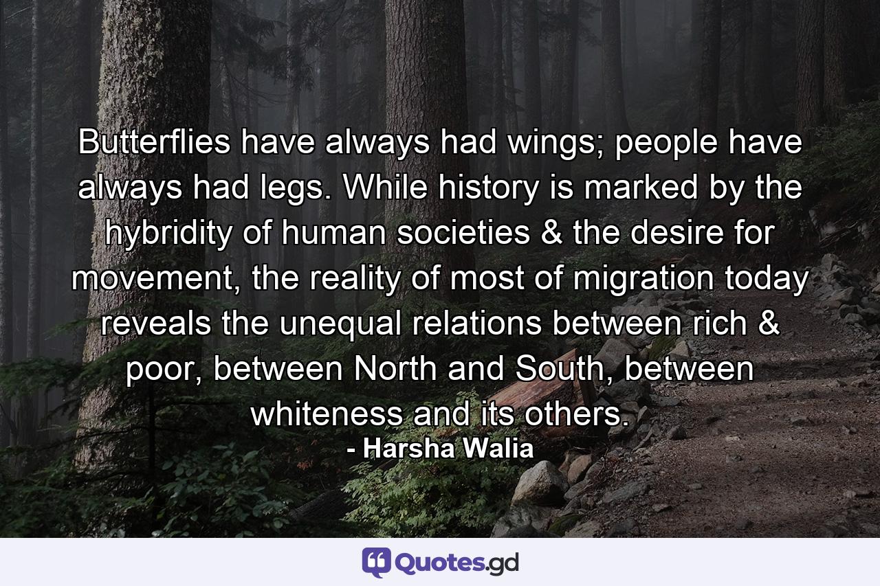 Butterflies have always had wings; people have always had legs. While history is marked by the hybridity of human societies & the desire for movement, the reality of most of migration today reveals the unequal relations between rich & poor, between North and South, between whiteness and its others. - Quote by Harsha Walia