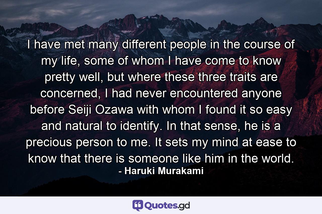 I have met many different people in the course of my life, some of whom I have come to know pretty well, but where these three traits are concerned, I had never encountered anyone before Seiji Ozawa with whom I found it so easy and natural to identify. In that sense, he is a precious person to me. It sets my mind at ease to know that there is someone like him in the world. - Quote by Haruki Murakami