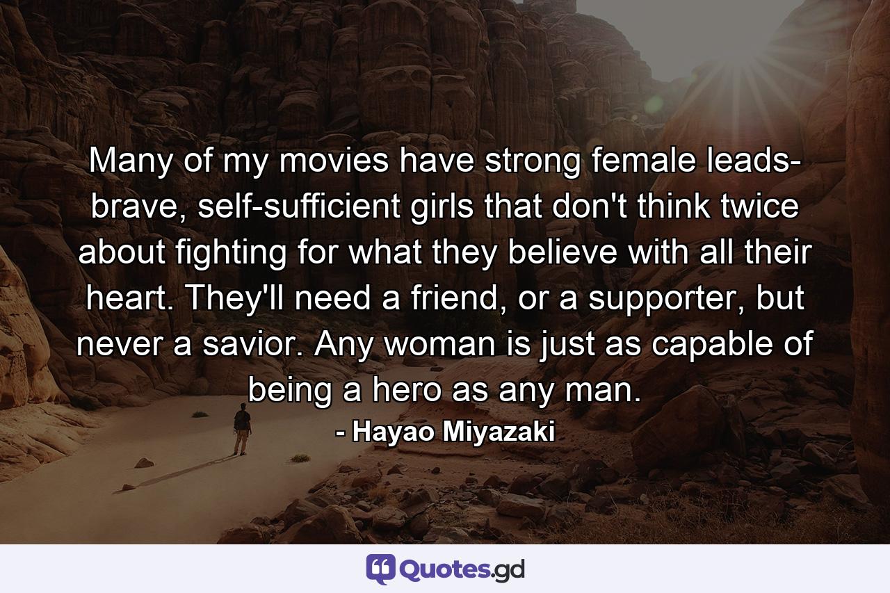 Many of my movies have strong female leads- brave, self-sufficient girls that don't think twice about fighting for what they believe with all their heart. They'll need a friend, or a supporter, but never a savior. Any woman is just as capable of being a hero as any man. - Quote by Hayao Miyazaki